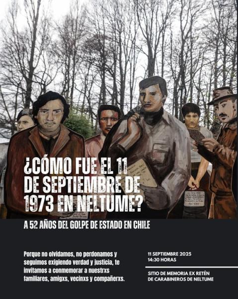 "¿CÓMO FUE EL 11 DE SEPTIEMBRE EN NELTUME? Porque no olvidamos, no perdonamos, y seguimos exigiendo verdad y justicia, les invitamos a conmemorar a nuestrxs familiares, amigxs, vecinxs y compañerxs, a 52 años del Golpe de Estado en Chile.  Fecha: jueves 11 de septiembre. Lugar y hora: Sitio de Memoria Ex Retén de Carabineros de Neltume; 14:30 a 16:00 horas.  Les invitamos a traer velas, flores y lienzos. Contaremos con testimonios de protagonistas de la localidad y música en vivo".